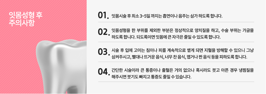  잇몸성형 시술 후 주의사항
-잇몸시술 후 최소 3~5일 까지는 흡연이나 음주는 삼가 하도록 합니다.
-잇몸성형을 한 부위를 제외한 부분은 정상적으로 양치질을 하고, 수술 부위는 가글을 하도록 합니다. 되도록이면 잇몸에 큰 자극은 줄일 수 있도록 합니다.
-시술 후 입에 고이는 침이나 피를 계속적으로 뱉게 되면 지혈을 방해할 수 있으니 그냥 삼켜주시고, 빨대나 뜨거운 음식, 너무 찬 음식, 맵거나 짠 음식 등을 피하도록 합니다.
-간단한 시술이라 큰 통증이나 출혈은 거의 없으나 혹시라도 붓고 아픈 경우 냉찜질을 해주시면 붓기도 빠지고 통증도 줄일 수 있습니다.
