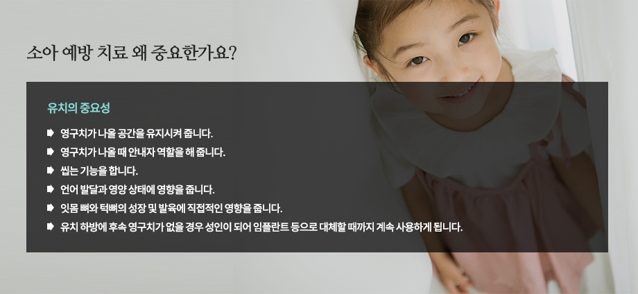 [소아 예방 치료 왜 중요한가요?]유치의 중요성
-영구치가 나올 공간을 유지시켜 줍니다.
-영구치가 나올 때 안내자 역할을 해 줍니다.
-씹는 기능을 합니다.
-언어 발달과 영양 상태에 영향을 줍니다.
-잇몸 뼈와 턱뼈의 성장 및 발육에 직접적인 영향을 줍니다.
-유치 하방에 후속 영구치가 없을 경우 성인이 되어 임플란트 등으로 대체할 때까지 계속 사용하게 됩니다.

