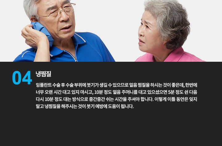 냉찜질
임플란트 수술 후 수술 부위에 붓기가 생길 수 있으므로 얼음 찜질을 하시는 것이 좋은데, 한번에 너무 오랜 시간 대고 있지 마시고, 10분 정도 얼음 주머니를 대고 있으셨으면 5분 정도 쉰 다음 다시 10분 정도 대는 방식으로 중간중간 쉬는 시간을 주셔야 합니다. 이렇게 이틀 동안은 잊지 말고 냉찜질을 해주시는 것이 붓기 예방에 도움이 됩니다.
