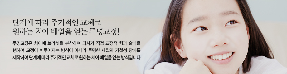 투명교정은 치아에 브라켓을 부착하여 의사가 직접 교정적 힘과 술식을 행하여 교정이 이루어지는 방식이 아니라 투명한 재질의 가철성 장치를 제작하여 단계에 따라 주기적인 교체로 원하는 치아 배열을 얻는 방식입니다.

