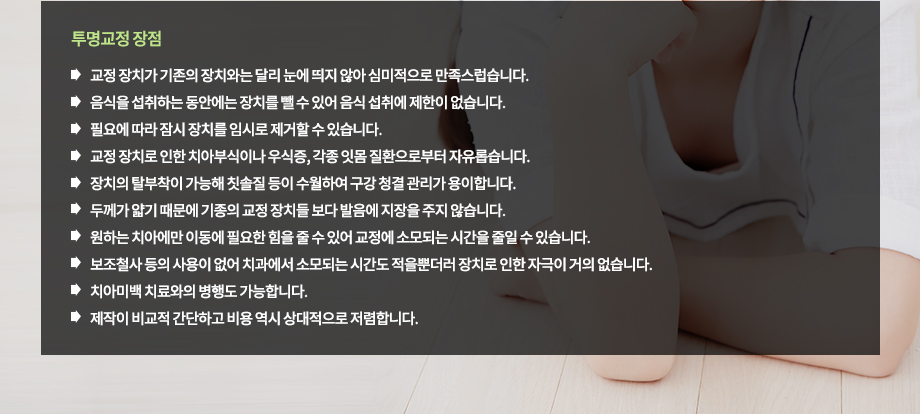 투명교정 장점
-교정 장치가 기존의 장치와는 달리 눈에 띄지 않아 심미적으로 만족스럽습니다.
-음식을 섭취하는 동안에는 장치를 뺄 수 있어 음식 섭취에 제한이 없습니다.
-필요에 따라 잠시 장치를 임시로 제거할 수 있습니다.
-교정 장치로 인한 치아부식이나 우식증, 각종 잇몸 질환으로부터 자유롭습니다.
-장치의 탈부착이 가능해 칫솔질 등이 수월하여 구강 청결 관리가 용이합니다.
-두께가 얇기 때문에 기종의 교정 장치들 보다 발음에 지장을 주지 않습니다.
-원하는 치아에만 이동에 필요한 힘을 줄 수 있어 교정에 소모되는 시간을 줄일 수 있습니다.
-보조철사 등의 사용이 없어 치과에서 소모되는 시간도 적을뿐더러 장치로 인한 자극이 거의 없습니다.
-치아미백 치료와의 병행도 가능합니다.
-제작이 비교적 간단하고 비용 역시 상대적으로 저렴합니다.

